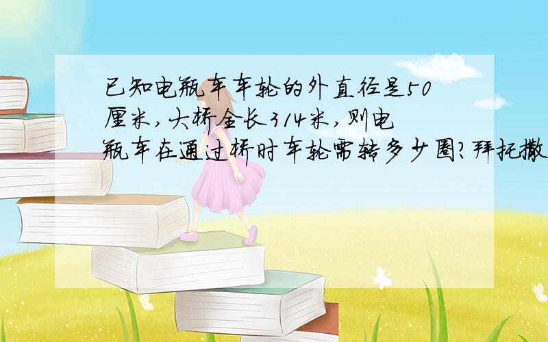 已知电瓶车车轮的外直径是50厘米,大桥全长314米,则电瓶车在通过桥时车轮需转多少圈?拜托撒、、