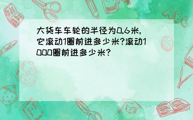 大货车车轮的半径为0.6米,它滚动1圈前进多少米?滚动1000圈前进多少米?