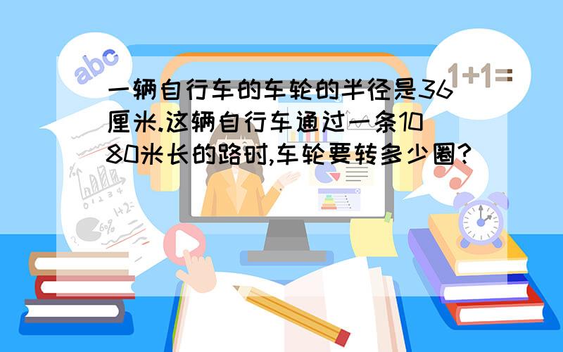 一辆自行车的车轮的半径是36厘米.这辆自行车通过一条1080米长的路时,车轮要转多少圈?