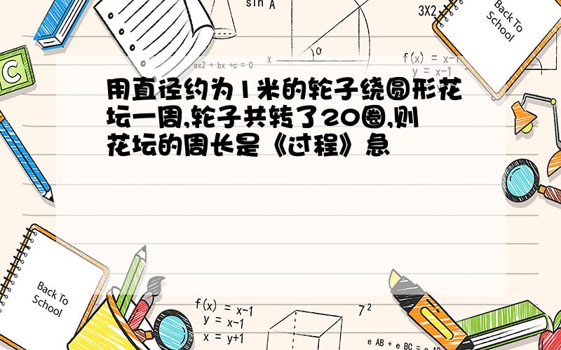 用直径约为1米的轮子绕圆形花坛一周,轮子共转了20圈,则花坛的周长是《过程》急