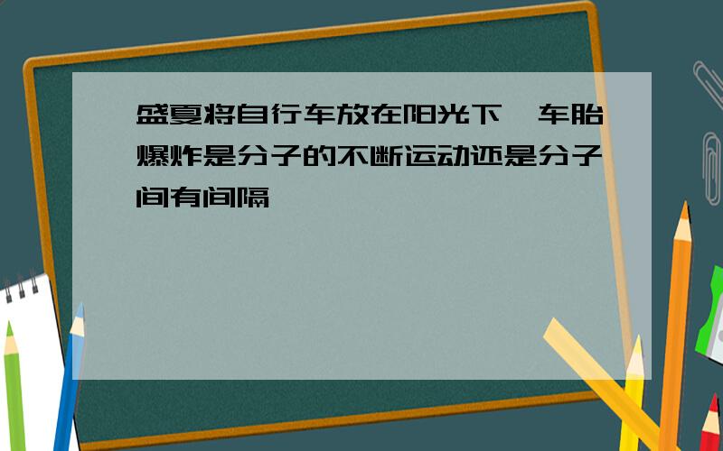 盛夏将自行车放在阳光下,车胎爆炸是分子的不断运动还是分子间有间隔