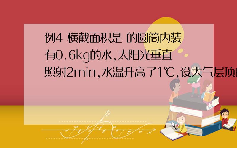 例4 横截面积是 的圆筒内装有0.6kg的水,太阳光垂直照射2min,水温升高了1℃,设大气层顶的太阳光只有45%到达地面,试估算太阳的全部辐射功率．（太阳到地球的距离 ,保留两位有效数字,水的比