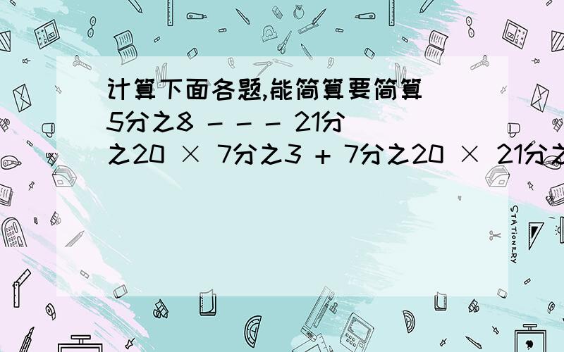 计算下面各题,能简算要简算 5分之8 - - - 21分之20 × 7分之3 + 7分之20 × 21分之11