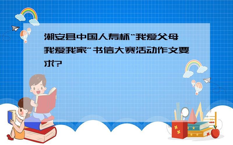 潮安县中国人寿杯“我爱父母,我爱我家”书信大赛活动作文要求?