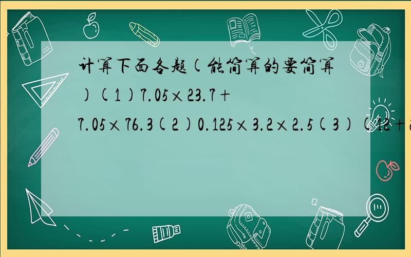 计算下面各题(能简算的要简算)(1)7.05×23.7+7.05×76.3(2)0.125×3.2×2.5(3)(12+23.1÷0.75)×0.4－5.12(4)1.6×[(12－7.2)÷(0.84÷2.1)]