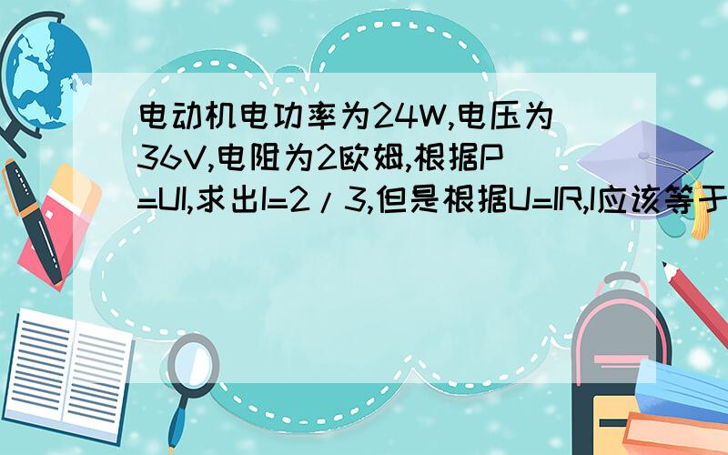 电动机电功率为24W,电压为36V,电阻为2欧姆,根据P=UI,求出I=2/3,但是根据U=IR,I应该等于18A.请高手赐教怎么会这样