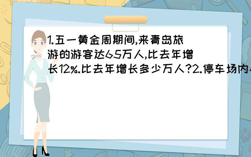 1.五一黄金周期间,来青岛旅游的游客达65万人,比去年增长12%.比去年增长多少万人?2.停车场内小轿车与面包车共95辆,已知面包车的辆数是小轿车的十二分之七.以为管理员说：“小轿车比面包