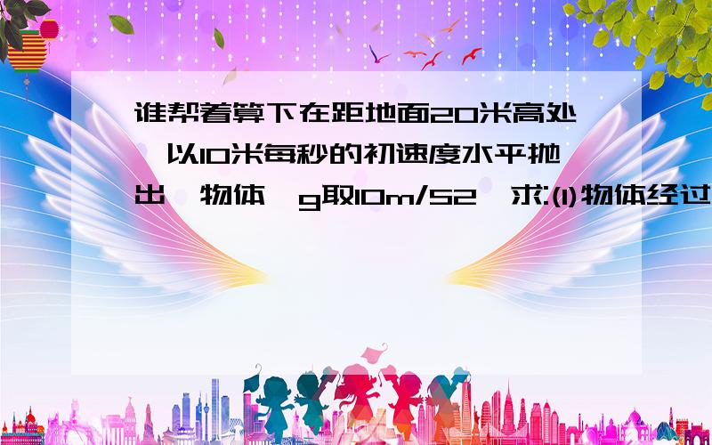 谁帮着算下在距地面20米高处,以10米每秒的初速度水平抛出一物体,g取10m/S2,求:(1)物体经过多长时间落地:(2)物体抛出点与落地点的水平距离.