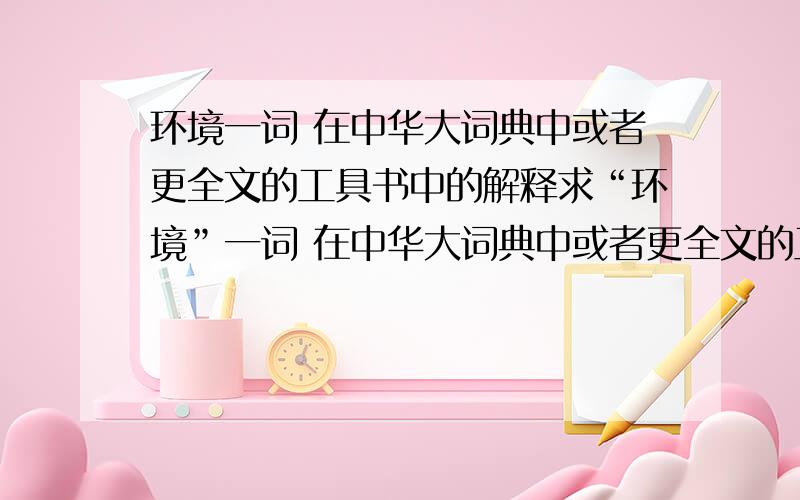 环境一词 在中华大词典中或者更全文的工具书中的解释求“环境”一词 在中华大词典中或者更全文的工具书中的解释