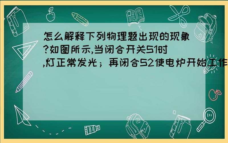 怎么解释下列物理题出现的现象?如图所示,当闭合开关S1时,灯正常发光；再闭合S2使电炉开始工作,灯变暗了．对以上现象的分析是：因为电炉的电功率大,使用后导致电路中的电流大,导线分压