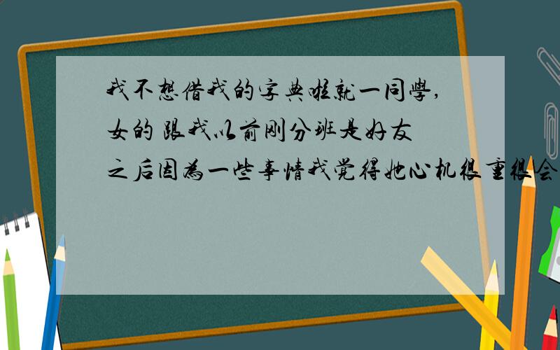 我不想借我的字典啦就一同学,女的 跟我以前刚分班是好友 之后因为一些事情我觉得她心机很重很会装弱人品不咋滴就疏远了 每天还得装着微笑打招呼 结果现在换了座位 她就坐我后面 她什