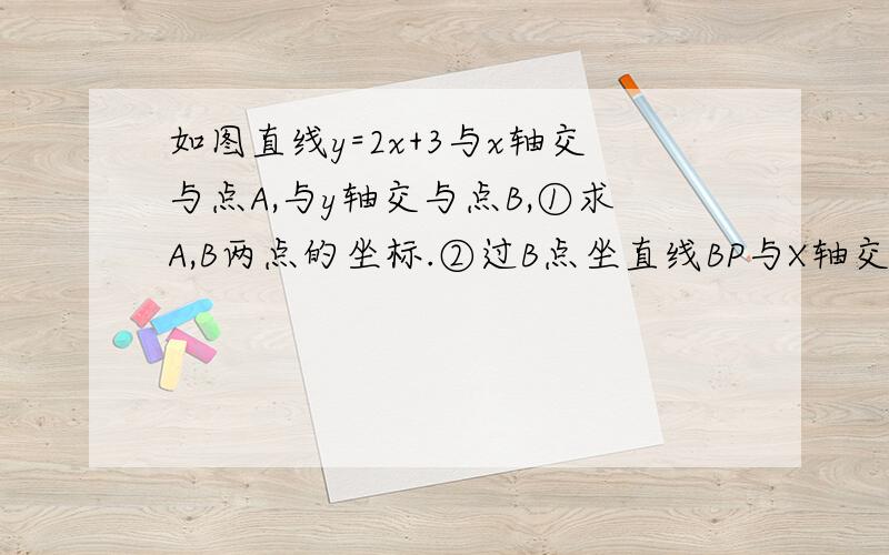 如图直线y=2x+3与x轴交与点A,与y轴交与点B,①求A,B两点的坐标.②过B点坐直线BP与X轴交于点P 且使OP=2OA ,求△ABP的面积