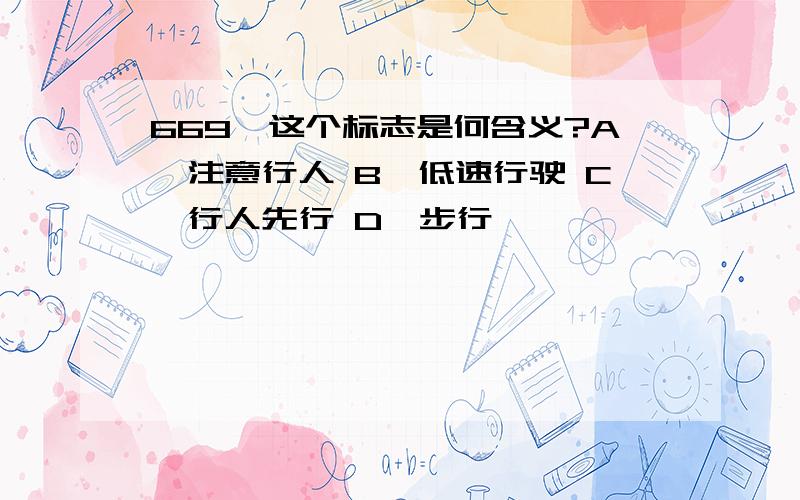 669、这个标志是何含义?A、注意行人 B、低速行驶 C、行人先行 D、步行