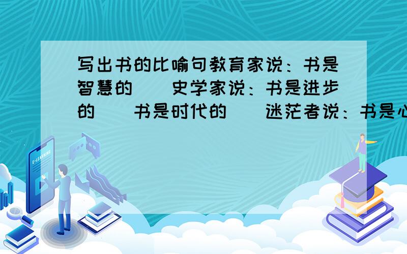 写出书的比喻句教育家说：书是智慧的（）史学家说：书是进步的（）书是时代的（）迷茫者说：书是心中的（）探索者说：书是航行的（）奋斗者说：书是人生的（）求职者说：书是饥饿