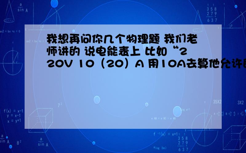 我想再问你几个物理题 我们老师讲的 说电能表上 比如“220V 10（20）A 用10A去算他允许的最大电功率,不用10A去算,到底是用20 还是10说错了 不用20去算 而用10 去算