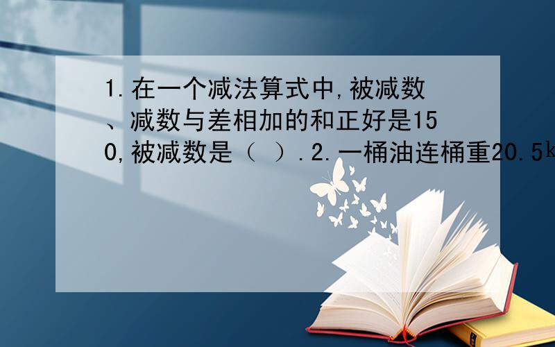 1.在一个减法算式中,被减数、减数与差相加的和正好是150,被减数是（ ）.2.一桶油连桶重20.5㎏ ,用去一半后,连桶重11㎏ ,桶中原来有油多少㎏?3．甲、乙两个仓库共有粮食100T,如果A藏运进8T,B仓