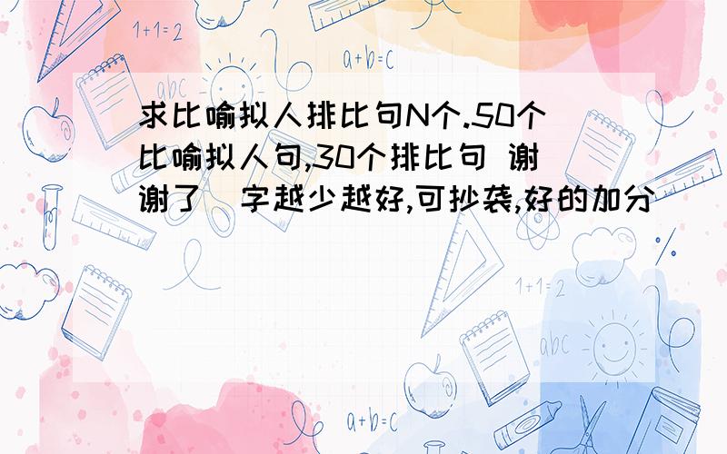 求比喻拟人排比句N个.50个比喻拟人句,30个排比句 谢谢了  字越少越好,可抄袭,好的加分