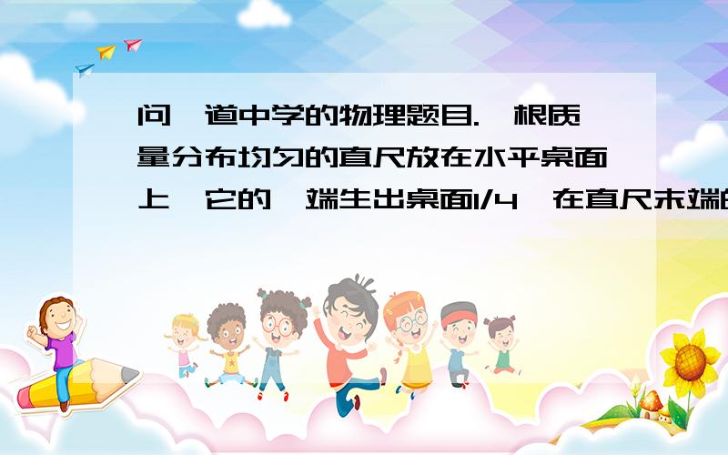 问一道中学的物理题目.一根质量分布均匀的直尺放在水平桌面上,它的一端生出桌面1/4,在直尺末端的B点加一个作用力F,当力F=4牛时,直尺的另一端A开始向上翘起,那么直尺受到的重力为________