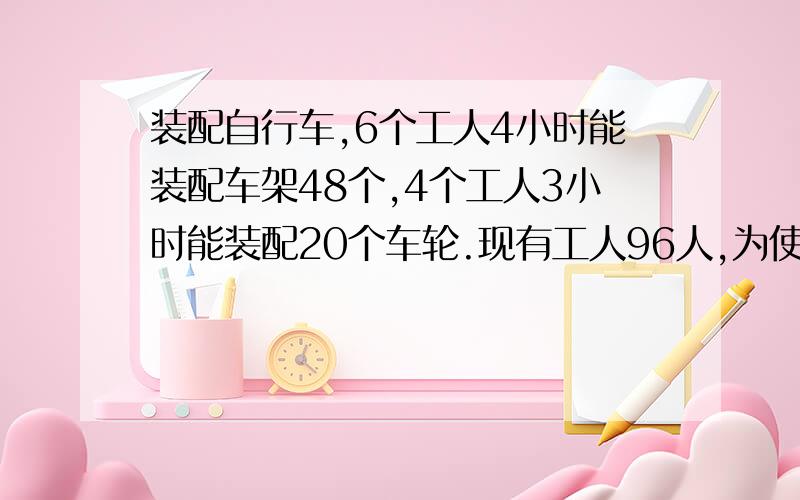 装配自行车,6个工人4小时能装配车架48个,4个工人3小时能装配20个车轮.现有工人96人,为使车架、车轮装配成整车出厂,应该怎样安排着这96个工人最合理?