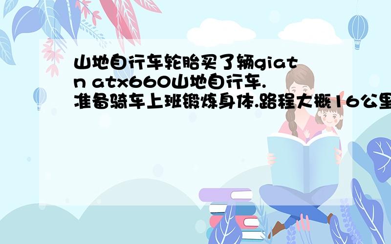 山地自行车轮胎买了辆giatn atx660山地自行车.准备骑车上班锻炼身体.路程大概16公里.现在的越野轮胎感觉摩擦力太大,骑起来比较吃力.想更换轮胎.请教更换光头胎好还是半光头的轮胎.什么牌