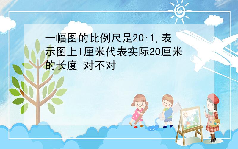 一幅图的比例尺是20:1,表示图上1厘米代表实际20厘米的长度 对不对