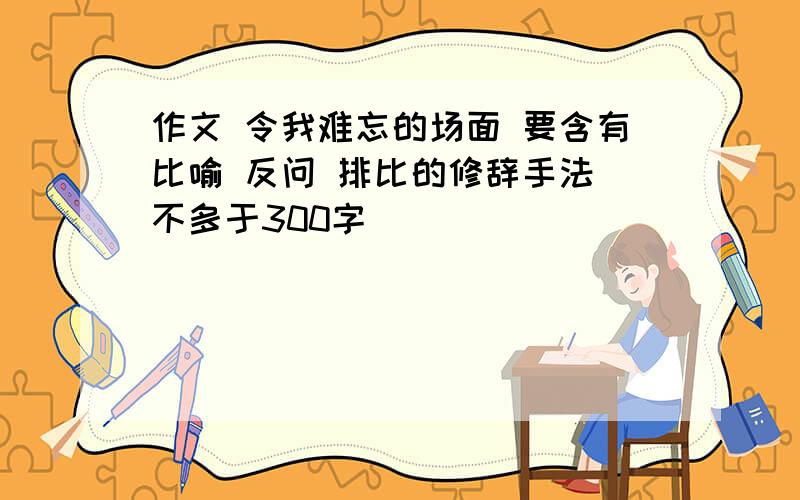 作文 令我难忘的场面 要含有比喻 反问 排比的修辞手法 不多于300字