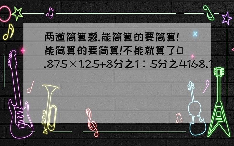 两道简算题.能简算的要简算!能简算的要简算!不能就算了0.875×1.25+8分之1÷5分之4168.1÷（4.3×2-0.4）