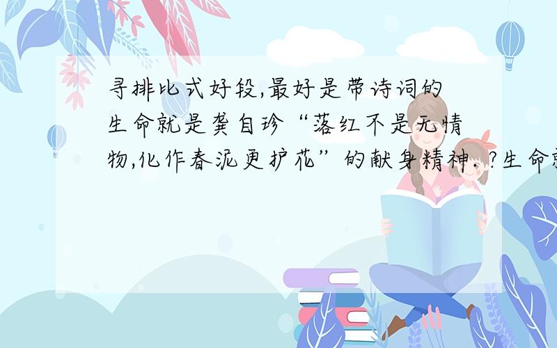 寻排比式好段,最好是带诗词的生命就是龚自珍“落红不是无情物,化作春泥更护花”的献身精神. ?生命就是文天祥“人生自古谁无死,留取丹心照汗青”的浩然正气. ?生命就是苏东坡“谁道人