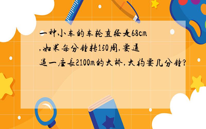 一种小车的车轮直径是68cm,如果每分钟转150周,要通过一座长2100m的大桥,大约要几分钟?