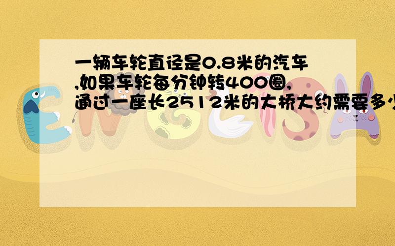 一辆车轮直径是0.8米的汽车,如果车轮每分钟转400圈,通过一座长2512米的大桥大约需要多少分钟?