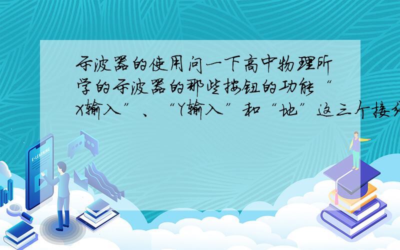 示波器的使用问一下高中物理所学的示波器的那些按钮的功能“X输入”、“Y输入”和“地”这三个接线柱有什么作用?“X增益”“Y增益”“竖直位移”“水平位移”“扫描微调”“衰减”