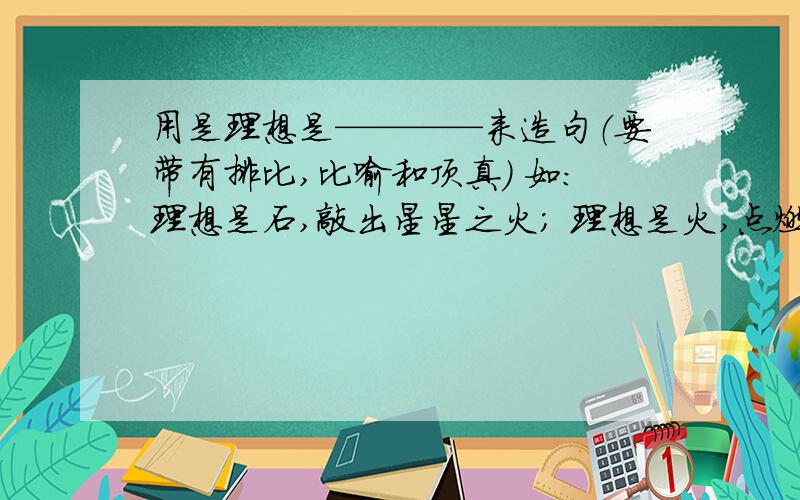 用是理想是————来造句（要带有排比,比喻和顶真） 如：理想是石,敲出星星之火； 理想是火,点燃熄灭的灯；理想是灯,照亮夜行的路；理想是路,引你走到黎明.