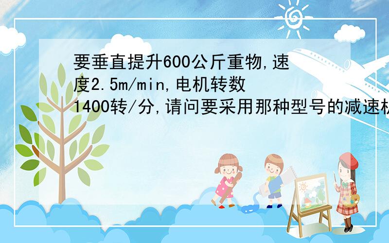 要垂直提升600公斤重物,速度2.5m/min,电机转数1400转/分,请问要采用那种型号的减速机.采用多大功率电机速度2.1m/min,绳筒D=76,皮带轮传动比2.65