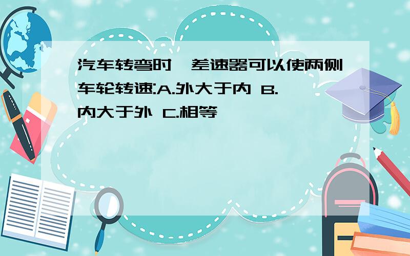 汽车转弯时,差速器可以使两侧车轮转速:A.外大于内 B.内大于外 C.相等