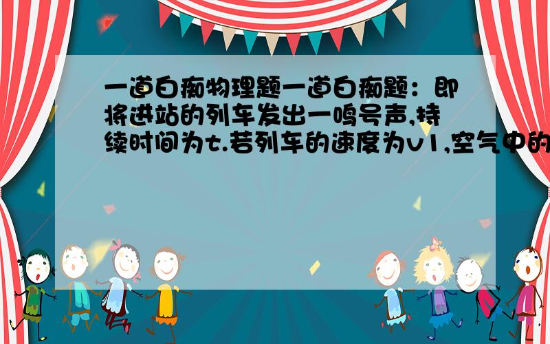 一道白痴物理题一道白痴题：即将进站的列车发出一鸣号声,持续时间为t.若列车的速度为v1,空气中的声速为v2,则站台上的人听到鸣号声持续的时间为