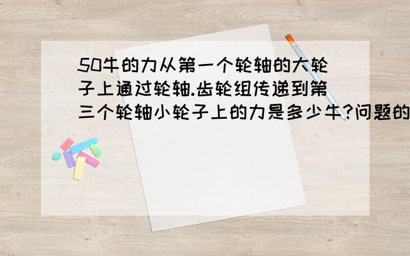 50牛的力从第一个轮轴的大轮子上通过轮轴.齿轮组传递到第三个轮轴小轮子上的力是多少牛?问题的已知条件如下：在同一个平面上有三根互相平行的轮轴:轮轴1；轮轴2； 轮轴3.有模数为2的