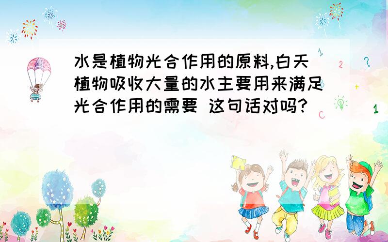 水是植物光合作用的原料,白天植物吸收大量的水主要用来满足光合作用的需要 这句话对吗?