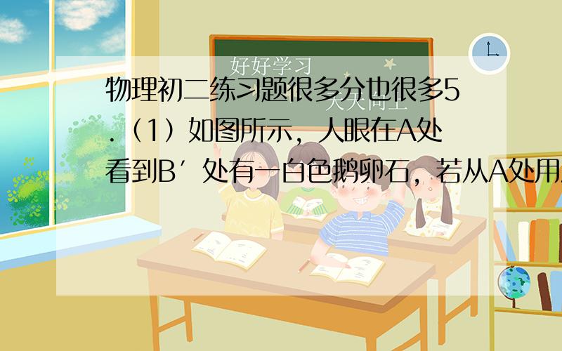 物理初二练习题很多分也很多5.（1）如图所示，人眼在A处看到B′处有一白色鹅卵石，若从A处用激光手电筒的激光来照射到鹅卵石上，请画出从A处射出的激光照到白色鹅卵石上的光路图。（