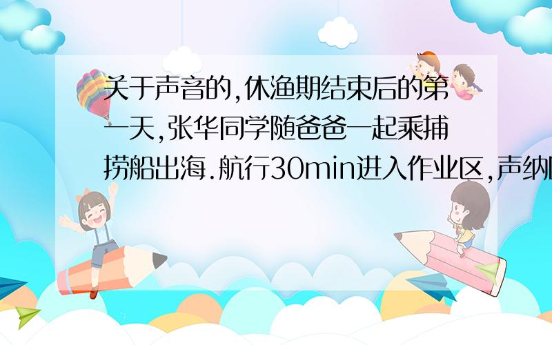 关于声音的,休渔期结束后的第一天,张华同学随爸爸一起乘捕捞船出海.航行30min进入作业区,声纳回波显示前方发现鱼群,发射超声波到接受回波的时间喂4s.2min后再次发射超声波道接受回波的