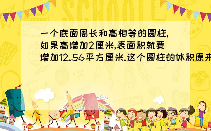 一个底面周长和高相等的圆柱,如果高增加2厘米,表面积就要增加12.56平方厘米.这个圆柱的体积原来是多少立方厘米?