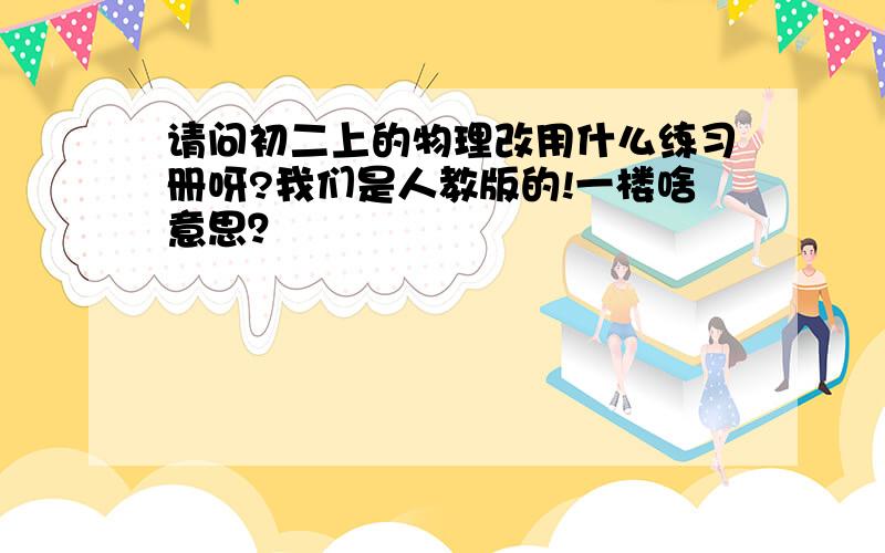 请问初二上的物理改用什么练习册呀?我们是人教版的!一楼啥意思？