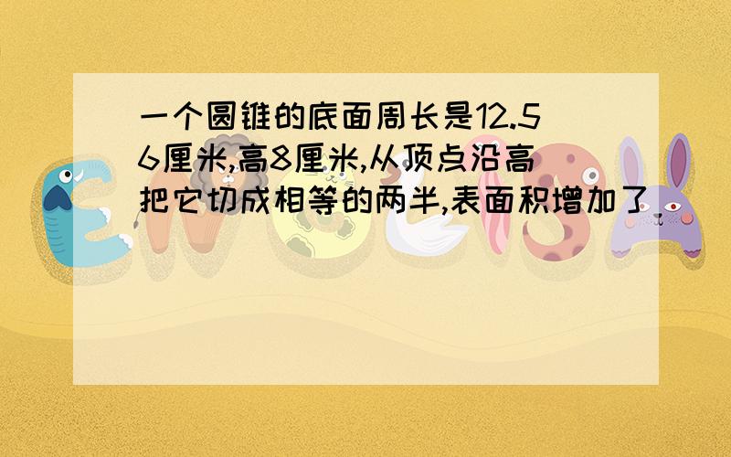 一个圆锥的底面周长是12.56厘米,高8厘米,从顶点沿高把它切成相等的两半,表面积增加了（ ）平方厘米