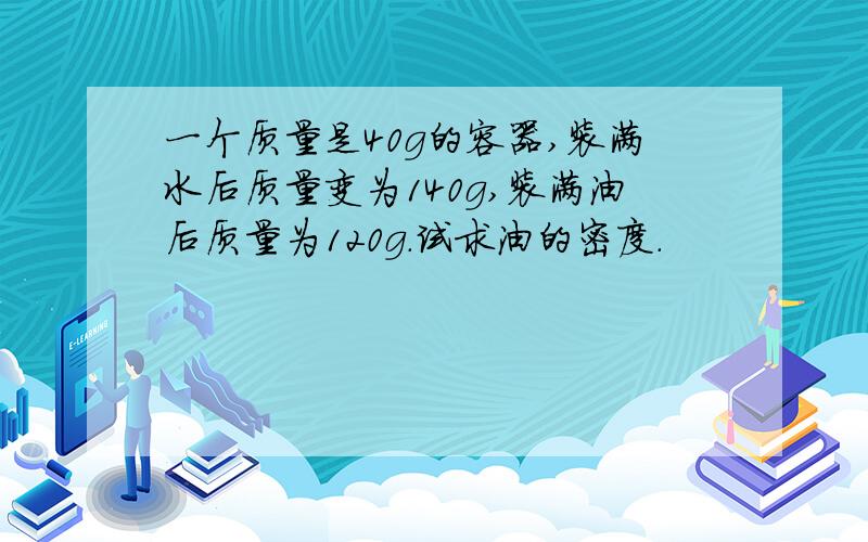 一个质量是40g的容器,装满水后质量变为140g,装满油后质量为120g.试求油的密度.
