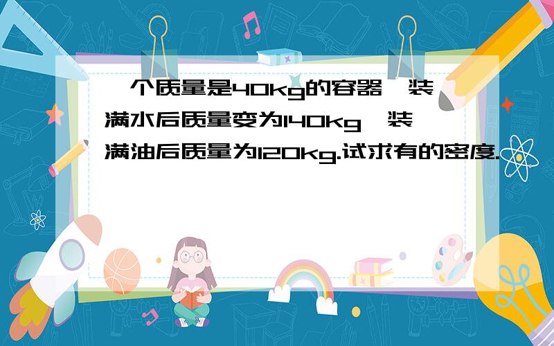 一个质量是40kg的容器,装满水后质量变为140kg,装满油后质量为120kg.试求有的密度.