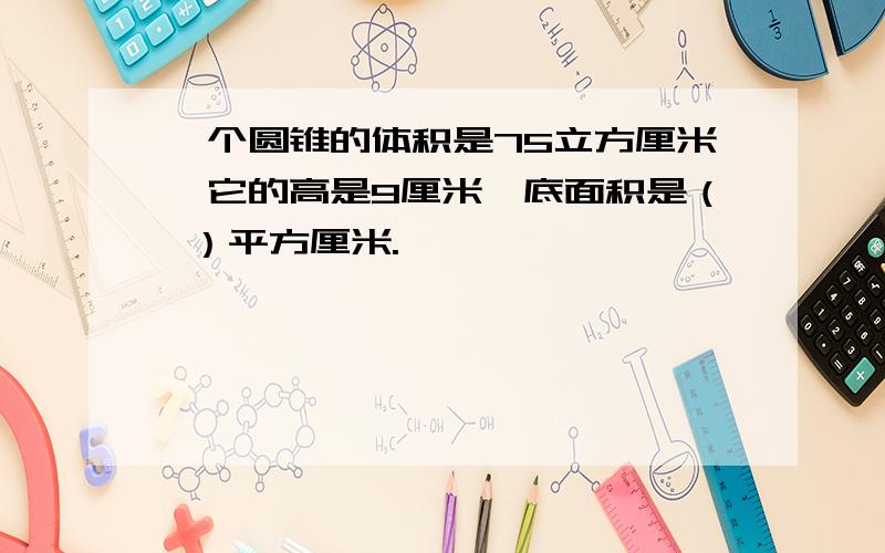 一个圆锥的体积是75立方厘米,它的高是9厘米,底面积是（ ）平方厘米.