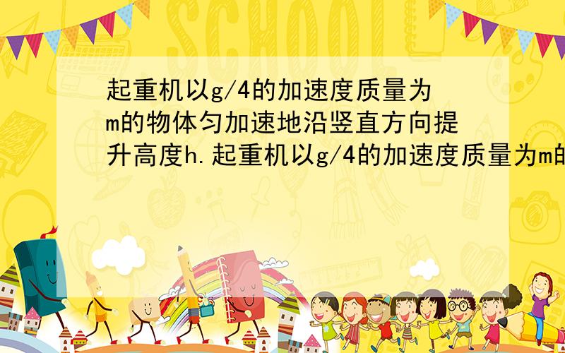 起重机以g/4的加速度质量为m的物体匀加速地沿竖直方向提升高度h.起重机以g/4的加速度质量为m的物体匀加速地沿竖直方向提升高度h,则起重机钢索地拉力对物体做的功为多少?物体克服重力做