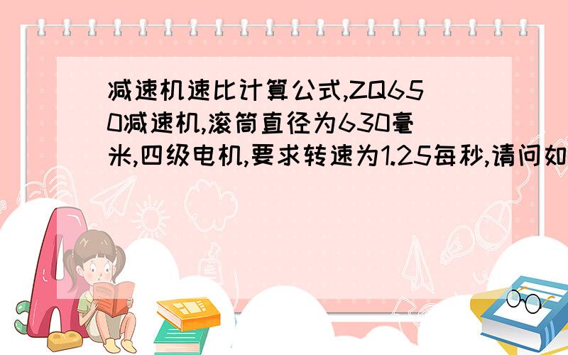 减速机速比计算公式,ZQ650减速机,滚筒直径为630毫米,四级电机,要求转速为1.25每秒,请问如何计算减速机的速比