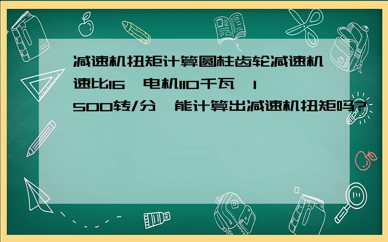 减速机扭矩计算圆柱齿轮减速机速比16,电机110千瓦,1500转/分,能计算出减速机扭矩吗?