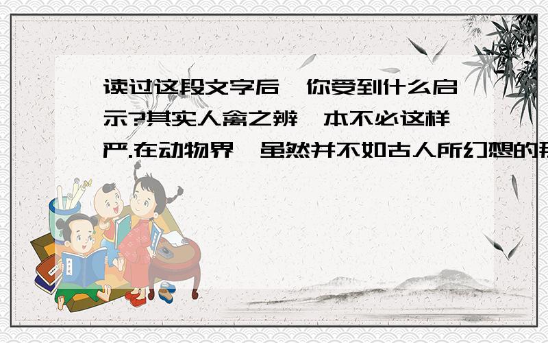 读过这段文字后,你受到什么启示?其实人禽之辨,本不必这样严.在动物界,虽然并不如古人所幻想的那样舒适自由,可是噜苏做作的事总比人间少.它们适性任情,对就对,错就错,不说一句分辩话.