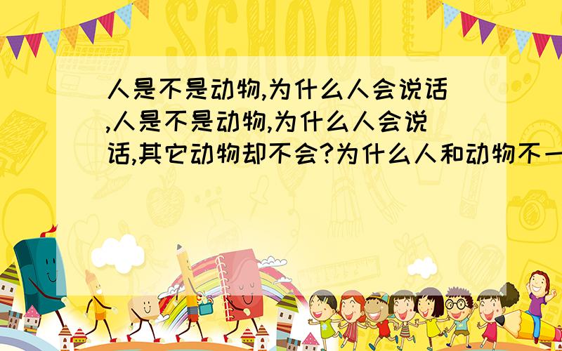 人是不是动物,为什么人会说话,人是不是动物,为什么人会说话,其它动物却不会?为什么人和动物不一样?